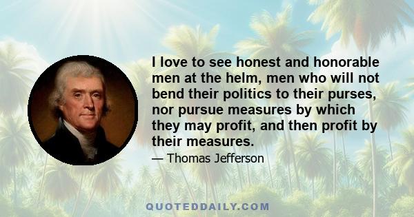 I love to see honest and honorable men at the helm, men who will not bend their politics to their purses, nor pursue measures by which they may profit, and then profit by their measures.