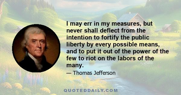 I may err in my measures, but never shall deflect from the intention to fortify the public liberty by every possible means, and to put it out of the power of the few to riot on the labors of the many.