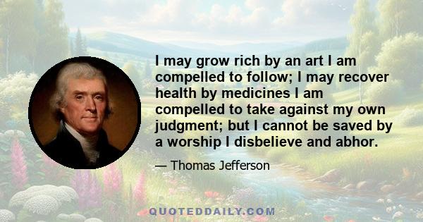 I may grow rich by an art I am compelled to follow; I may recover health by medicines I am compelled to take against my own judgment; but I cannot be saved by a worship I disbelieve and abhor.