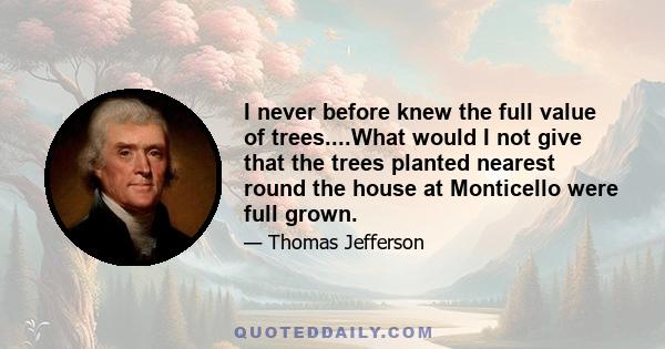 I never before knew the full value of trees....What would I not give that the trees planted nearest round the house at Monticello were full grown.