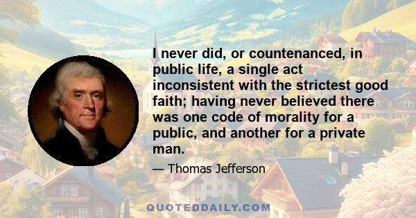 I never did, or countenanced, in public life, a single act inconsistent with the strictest good faith; having never believed there was one code of morality for a public, and another for a private man.