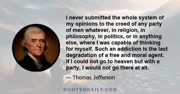 I never submitted the whole system of my opinions to the creed of any party of men whatever, in religion, in philosophy, in politics, or in anything else, where I was capable of thinking for myself. Such an addiction is 