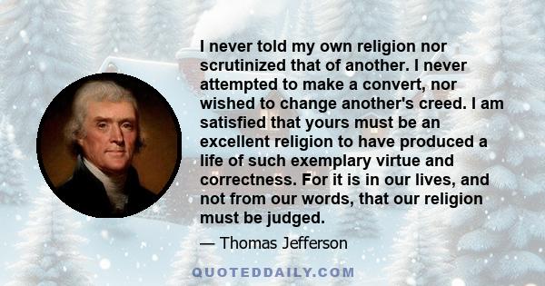 I never told my own religion nor scrutinized that of another. I never attempted to make a convert, nor wished to change another's creed. I am satisfied that yours must be an excellent religion to have produced a life of 