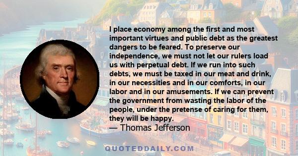 I place economy among the first and most important virtues and public debt as the greatest dangers to be feared. To preserve our independence, we must not let our rulers load us with perpetual debt. If we run into such