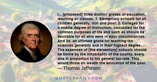 I... [proposed] three distinct grades of education, reaching all classes. 1. Elementary schools for all children generally, rich and poor. 2. Colleges for a middle degree of instruction, calculated for the common