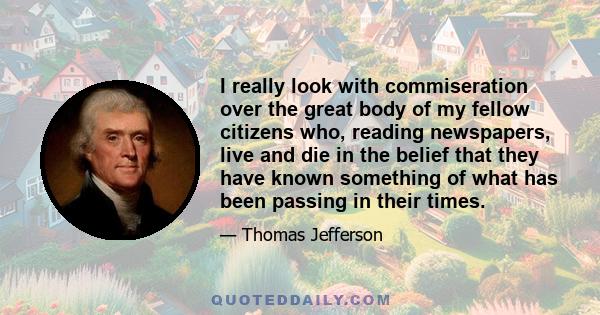 I really look with commiseration over the great body of my fellow citizens who, reading newspapers, live and die in the belief that they have known something of what has been passing in their times.