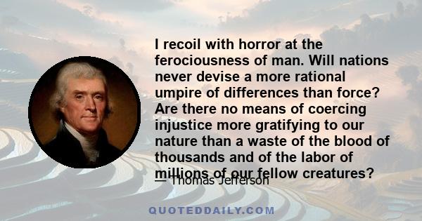 I recoil with horror at the ferociousness of man. Will nations never devise a more rational umpire of differences than force? Are there no means of coercing injustice more gratifying to our nature than a waste of the