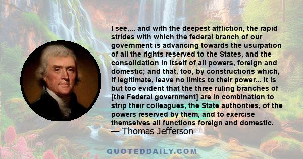 I see,... and with the deepest affliction, the rapid strides with which the federal branch of our government is advancing towards the usurpation of all the rights reserved to the States, and the consolidation in itself