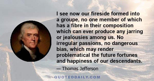 I see now our fireside formed into a groupe, no one member of which has a fibre in their composition which can ever produce any jarring or jealousies among us. No irregular passions, no dangerous bias, which may render