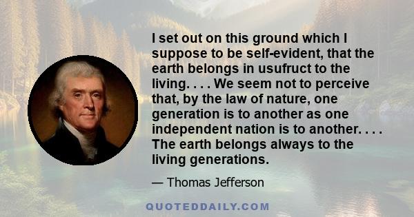 I set out on this ground which I suppose to be self-evident, that the earth belongs in usufruct to the living. . . . We seem not to perceive that, by the law of nature, one generation is to another as one independent