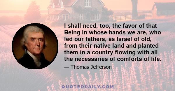 I shall need, too, the favor of that Being in whose hands we are, who led our fathers, as Israel of old, from their native land and planted them in a country flowing with all the necessaries of comforts of life.