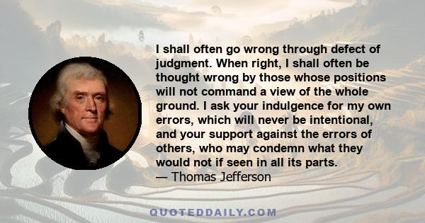 I shall often go wrong through defect of judgment. When right, I shall often be thought wrong by those whose positions will not command a view of the whole ground. I ask your indulgence for my own errors, which will