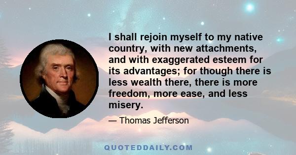 I shall rejoin myself to my native country, with new attachments, and with exaggerated esteem for its advantages; for though there is less wealth there, there is more freedom, more ease, and less misery.