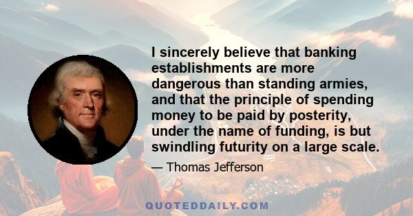 I sincerely believe that banking establishments are more dangerous than standing armies, and that the principle of spending money to be paid by posterity, under the name of funding, is but swindling futurity on a large