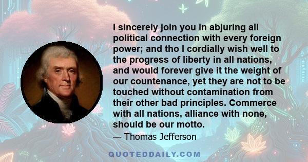 I sincerely join you in abjuring all political connection with every foreign power; and tho I cordially wish well to the progress of liberty in all nations, and would forever give it the weight of our countenance, yet