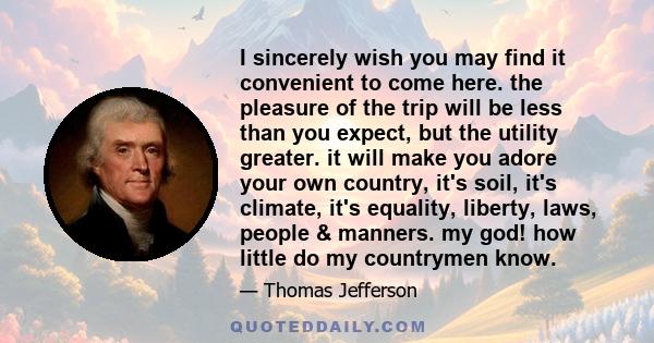 I sincerely wish you may find it convenient to come here. the pleasure of the trip will be less than you expect, but the utility greater. it will make you adore your own country, it's soil, it's climate, it's equality,