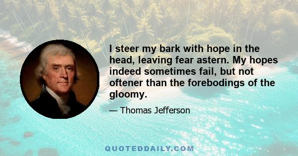 I steer my bark with hope in the head, leaving fear astern. My hopes indeed sometimes fail, but not oftener than the forebodings of the gloomy.