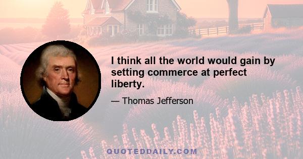 I think all the world would gain by setting commerce at perfect liberty.