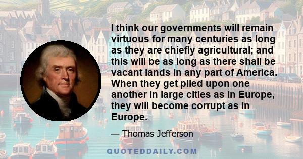 I think our governments will remain virtuous for many centuries as long as they are chiefly agricultural; and this will be as long as there shall be vacant lands in any part of America. When they get piled upon one