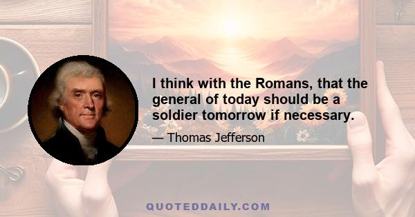 I think with the Romans, that the general of today should be a soldier tomorrow if necessary.