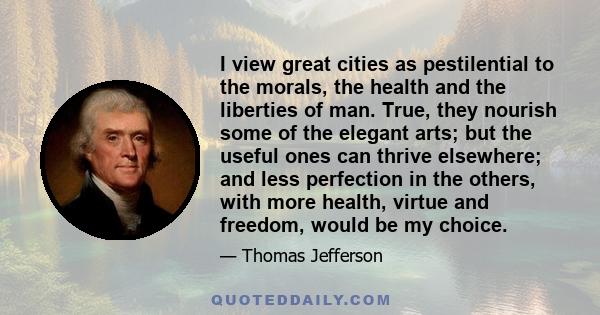 I view great cities as pestilential to the morals, the health and the liberties of man. True, they nourish some of the elegant arts; but the useful ones can thrive elsewhere; and less perfection in the others, with more 