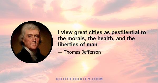 I view great cities as pestilential to the morals, the health, and the liberties of man.