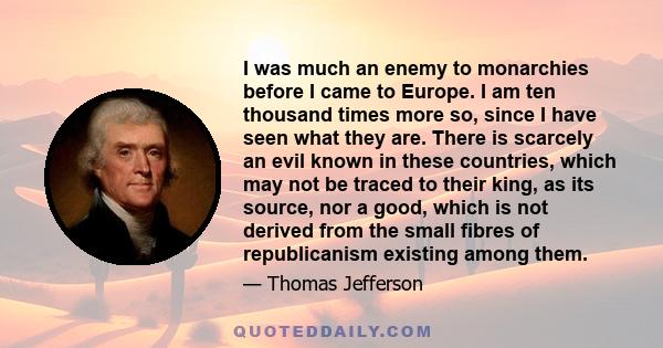 I was much an enemy to monarchies before I came to Europe. I am ten thousand times more so, since I have seen what they are. There is scarcely an evil known in these countries, which may not be traced to their king, as