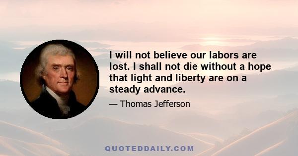 I will not believe our labors are lost. I shall not die without a hope that light and liberty are on a steady advance.