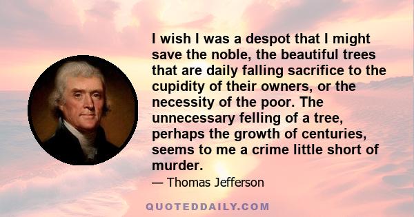 I wish I was a despot that I might save the noble, the beautiful trees that are daily falling sacrifice to the cupidity of their owners, or the necessity of the poor. The unnecessary felling of a tree, perhaps the