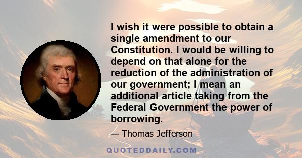 I wish it were possible to obtain a single amendment to our Constitution. I would be willing to depend on that alone for the reduction of the administration of our government; I mean an additional article taking from