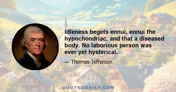 Idleness begets ennui, ennui the hypochondriac, and that a diseased body. No laborious person was ever yet hysterical.