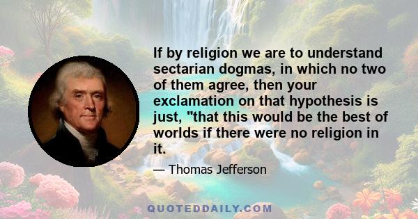 If by religion we are to understand sectarian dogmas, in which no two of them agree, then your exclamation on that hypothesis is just, that this would be the best of worlds if there were no religion in it.