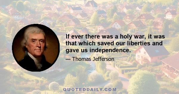 If ever there was a holy war, it was that which saved our liberties and gave us independence.