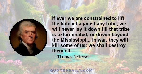 If ever we are constrained to lift the hatchet against any tribe, we will never lay it down till that tribe is exterminated, or driven beyond the Mississippi... in war, they will kill some of us; we shall destroy them