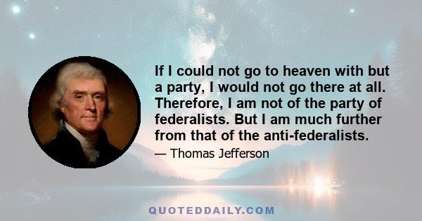 If I could not go to heaven with but a party, I would not go there at all. Therefore, I am not of the party of federalists. But I am much further from that of the anti-federalists.