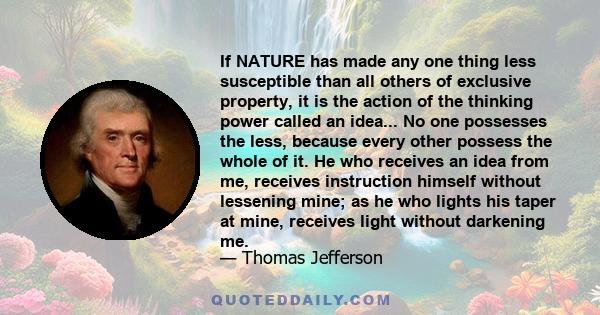 If NATURE has made any one thing less susceptible than all others of exclusive property, it is the action of the thinking power called an idea... No one possesses the less, because every other possess the whole of it.