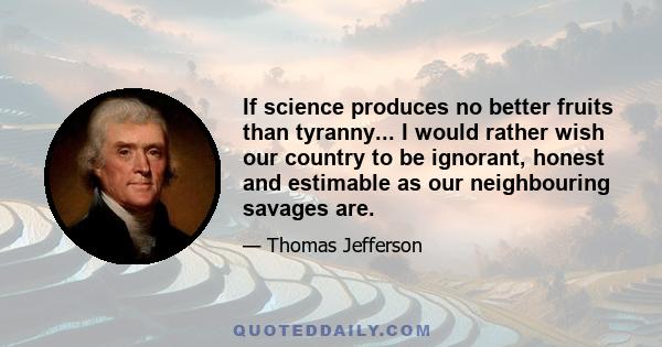 If science produces no better fruits than tyranny... I would rather wish our country to be ignorant, honest and estimable as our neighbouring savages are.