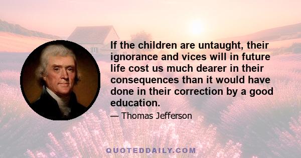 If the children are untaught, their ignorance and vices will in future life cost us much dearer in their consequences than it would have done in their correction by a good education.