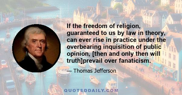 If the freedom of religion, guaranteed to us by law in theory, can ever rise in practice under the overbearing inquisition of public opinion, [then and only then will truth]prevail over fanaticism.