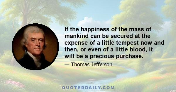 If the happiness of the mass of mankind can be secured at the expense of a little tempest now and then, or even of a little blood, it will be a precious purchase.