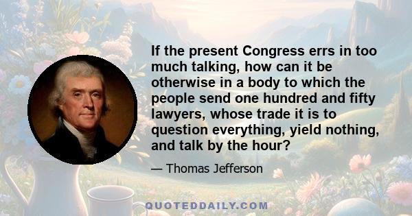 If the present Congress errs in too much talking, how can it be otherwise in a body to which the people send one hundred and fifty lawyers, whose trade it is to question everything, yield nothing, and talk by the hour?