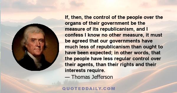 If, then, the control of the people over the organs of their government be the measure of its republicanism, and I confess I know no other measure, it must be agreed that our governments have much less of republicanism