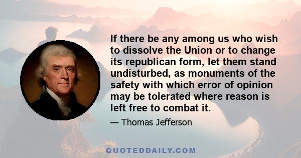 If there be any among us who wish to dissolve the Union or to change its republican form, let them stand undisturbed, as monuments of the safety with which error of opinion may be tolerated where reason is left free to