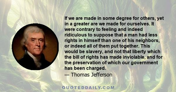 If we are made in some degree for others, yet in a greater are we made for ourselves. It were contrary to feeling and indeed ridiculous to suppose that a man had less rights in himself than one of his neighbors, or