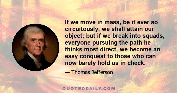 If we move in mass, be it ever so circuitously, we shall attain our object; but if we break into squads, everyone pursuing the path he thinks most direct, we become an easy conquest to those who can now barely hold us