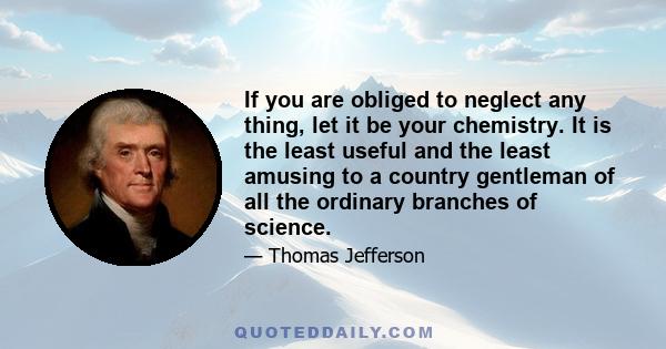 If you are obliged to neglect any thing, let it be your chemistry. It is the least useful and the least amusing to a country gentleman of all the ordinary branches of science.