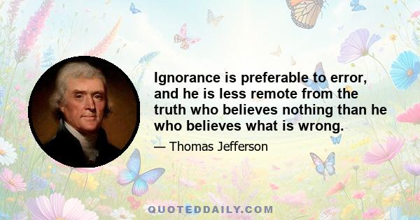 Ignorance is preferable to error, and he is less remote from the truth who believes nothing than he who believes what is wrong.