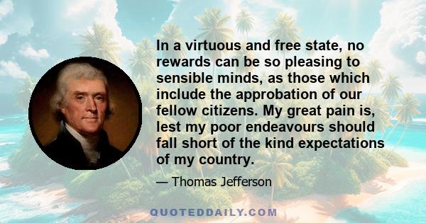 In a virtuous and free state, no rewards can be so pleasing to sensible minds, as those which include the approbation of our fellow citizens. My great pain is, lest my poor endeavours should fall short of the kind