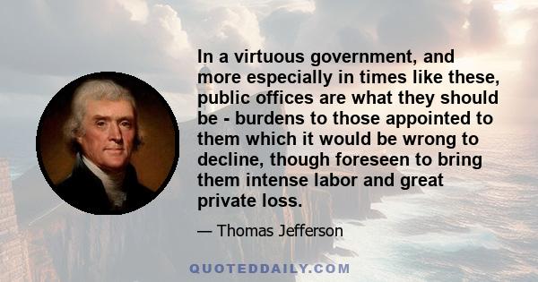 In a virtuous government, and more especially in times like these, public offices are what they should be - burdens to those appointed to them which it would be wrong to decline, though foreseen to bring them intense