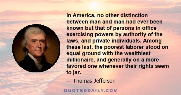 In America, no other distinction between man and man had ever been known but that of persons in office exercising powers by authority of the laws, and private individuals. Among these last, the poorest laborer stood on